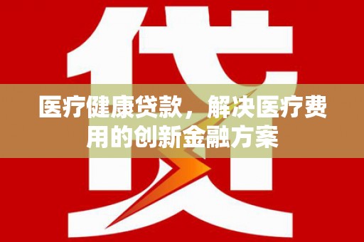 禅城医疗健康贷款，解决医疗费用的创新金融方案