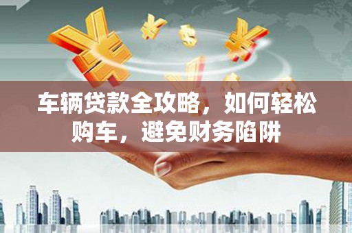 禅城车辆贷款全攻略，如何轻松购车，避免财务陷阱